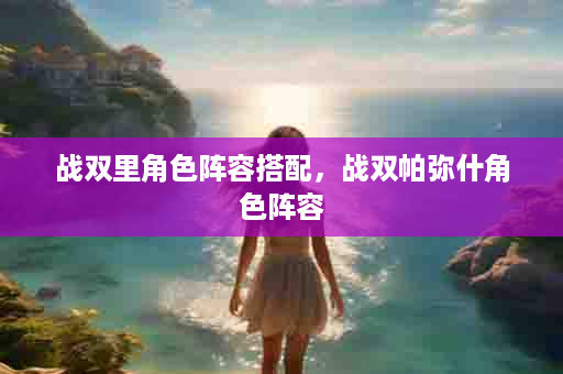战双里角色阵容搭配，战双帕弥什角色阵容
