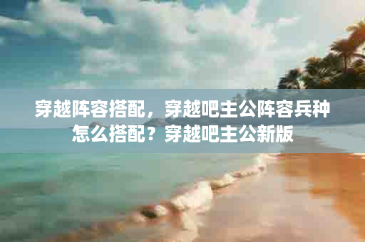 穿越阵容搭配，穿越吧主公阵容兵种怎么搭配？穿越吧主公新版