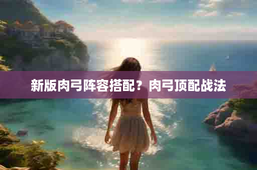 新版肉弓阵容搭配？肉弓顶配战法