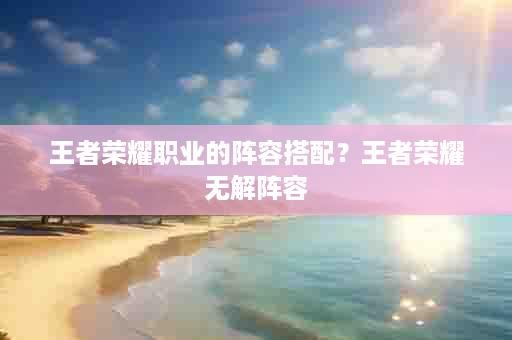 王者荣耀职业的阵容搭配？王者荣耀无解阵容