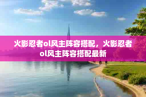火影忍者ol风主阵容搭配，火影忍者ol风主阵容搭配最新