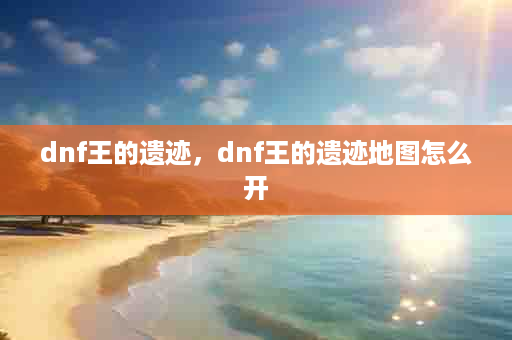 dnf王的遗迹，dnf王的遗迹地图怎么开