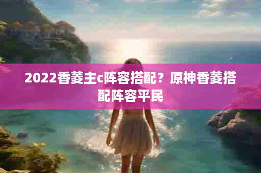 2022香菱主c阵容搭配？原神香菱搭配阵容平民