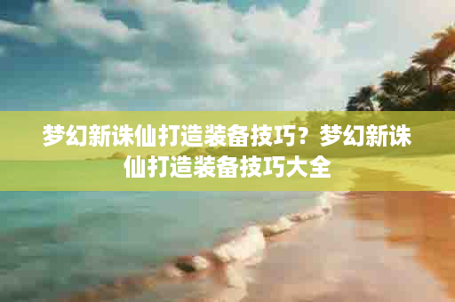 梦幻新诛仙打造装备技巧？梦幻新诛仙打造装备技巧大全