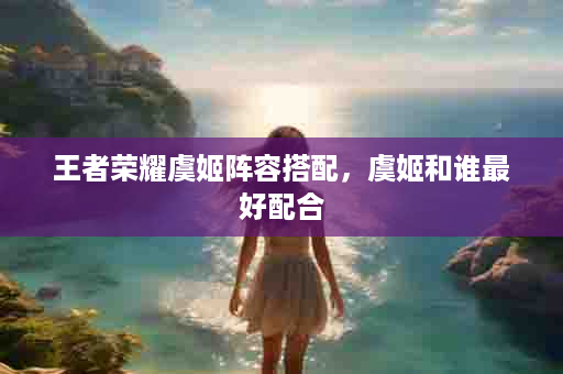 王者荣耀虞姬阵容搭配，虞姬和谁最好配合