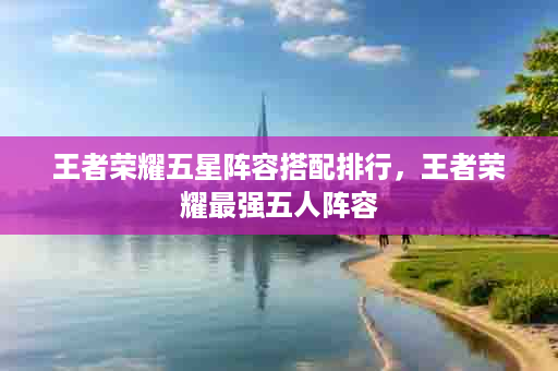 王者荣耀五星阵容搭配排行，王者荣耀最强五人阵容