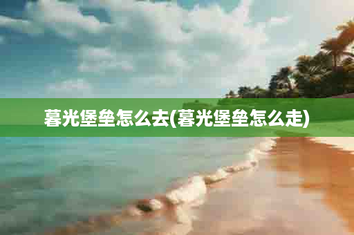 暮光堡垒怎么去(暮光堡垒怎么走)