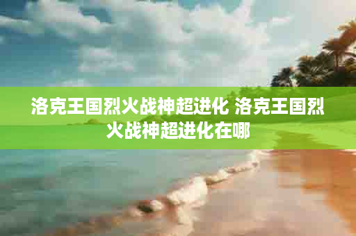 洛克王国烈火战神超进化 洛克王国烈火战神超进化在哪
