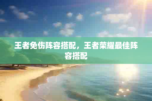 王者免伤阵容搭配，王者荣耀最佳阵容搭配