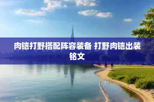 肉铠打野搭配阵容装备 打野肉铠出装铭文