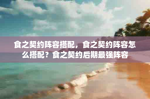 食之契约阵容搭配，食之契约阵容怎么搭配？食之契约后期最强阵容