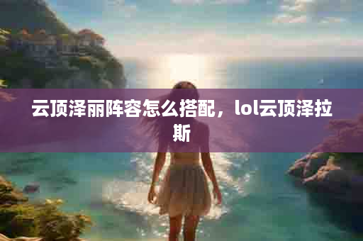 云顶泽丽阵容怎么搭配，lol云顶泽拉斯