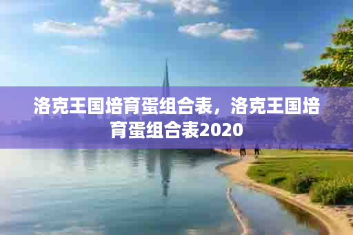 洛克王国培育蛋组合表，洛克王国培育蛋组合表2020
