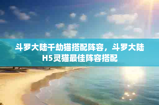 斗罗大陆千劫猫搭配阵容，斗罗大陆H5灵猫最佳阵容搭配