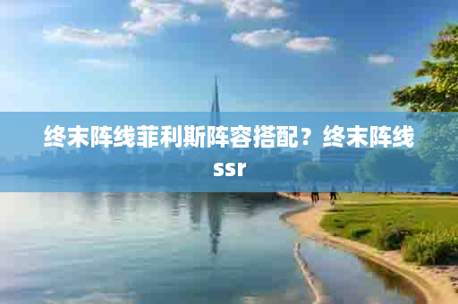 终末阵线菲利斯阵容搭配？终末阵线ssr
