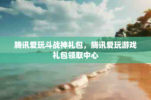 腾讯爱玩斗战神礼包，腾讯爱玩游戏礼包领取中心