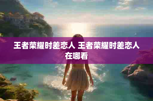 王者荣耀时差恋人 王者荣耀时差恋人在哪看