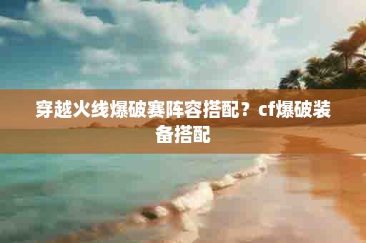 穿越火线爆破赛阵容搭配？cf爆破装备搭配