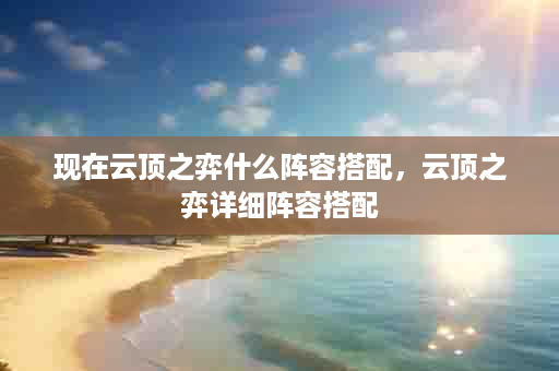 现在云顶之弈什么阵容搭配，云顶之弈详细阵容搭配
