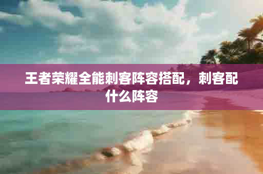 王者荣耀全能刺客阵容搭配，刺客配什么阵容