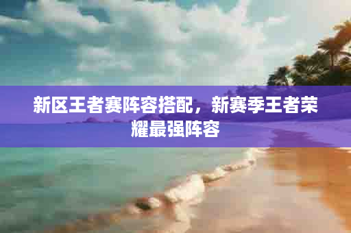 新区王者赛阵容搭配，新赛季王者荣耀最强阵容