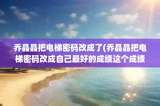 乔晶晶把电梯密码改成了(乔晶晶把电梯密码改成自己最好的成绩这个成绩是多少)