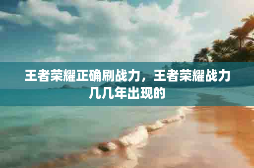 王者荣耀正确刷战力，王者荣耀战力几几年出现的
