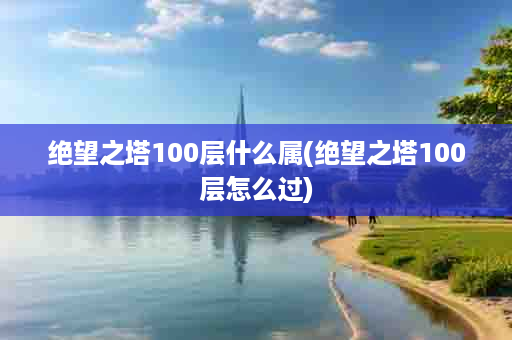 绝望之塔100层什么属(绝望之塔100层怎么过)