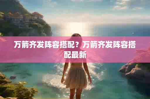 万箭齐发阵容搭配？万箭齐发阵容搭配最新