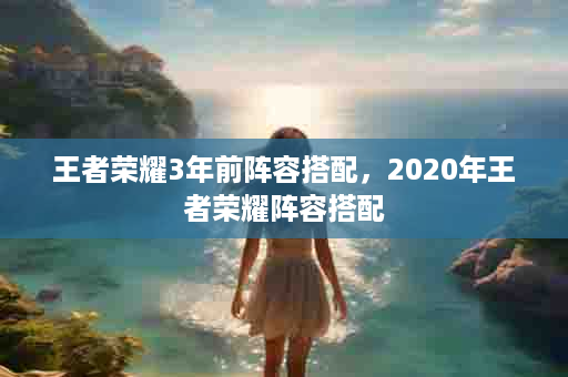 王者荣耀3年前阵容搭配，2020年王者荣耀阵容搭配