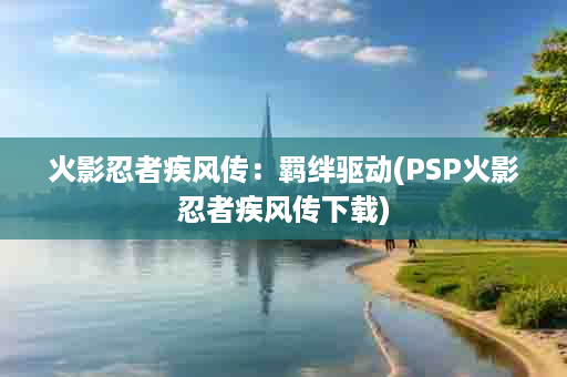 火影忍者疾风传：羁绊驱动(PSP火影忍者疾风传下载)