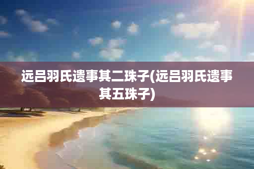 远吕羽氏遗事其二珠子(远吕羽氏遗事其五珠子)
