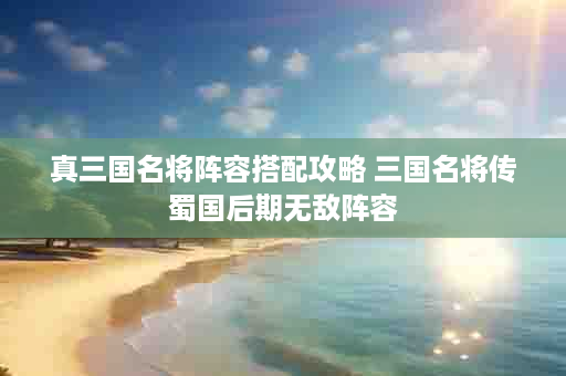 真三国名将阵容搭配攻略 三国名将传蜀国后期无敌阵容