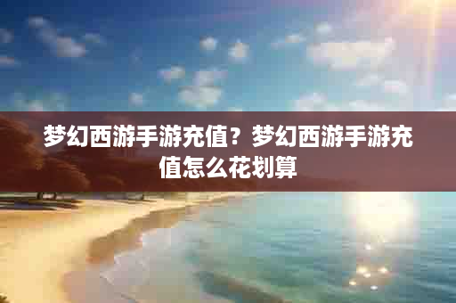 梦幻西游手游充值？梦幻西游手游充值怎么花划算