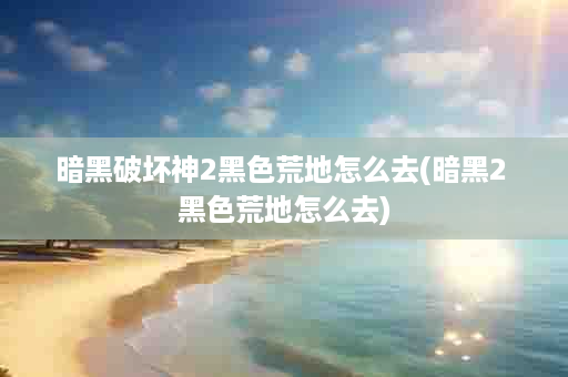 暗黑破坏神2黑色荒地怎么去(暗黑2 黑色荒地怎么去)