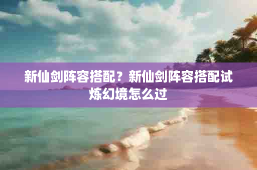新仙剑阵容搭配？新仙剑阵容搭配试炼幻境怎么过