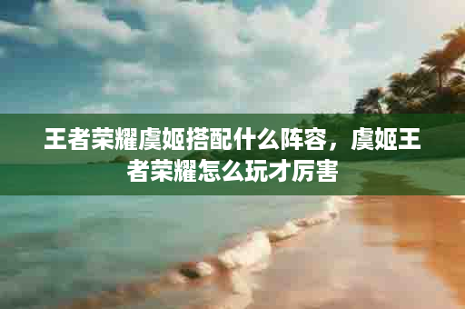 王者荣耀虞姬搭配什么阵容，虞姬王者荣耀怎么玩才厉害