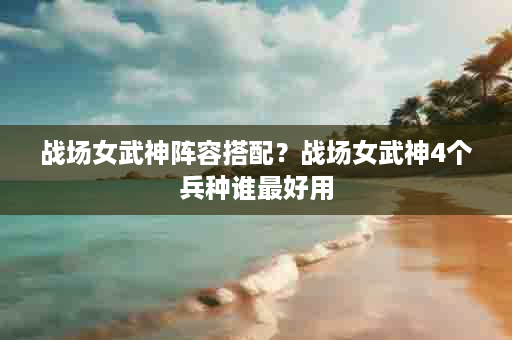 战场女武神阵容搭配？战场女武神4个兵种谁最好用