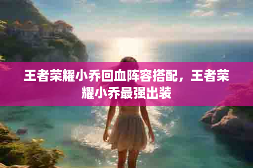 王者荣耀小乔回血阵容搭配，王者荣耀小乔最强出装
