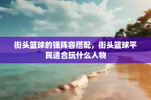 街头篮球的强阵容搭配，街头篮球平民适合玩什么人物