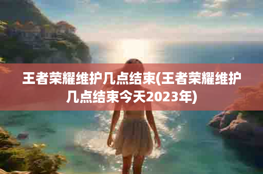王者荣耀维护几点结束(王者荣耀维护几点结束今天2023年)