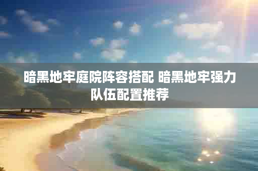 暗黑地牢庭院阵容搭配 暗黑地牢强力队伍配置推荐