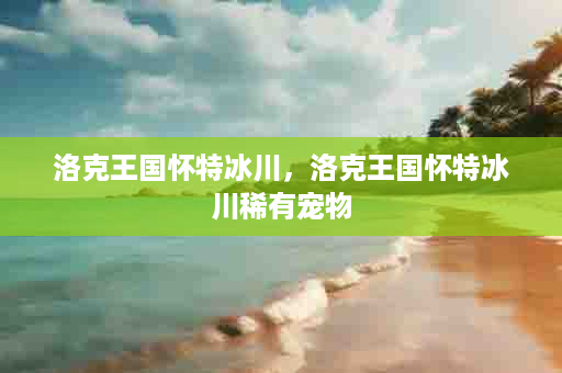 洛克王国怀特冰川，洛克王国怀特冰川稀有宠物