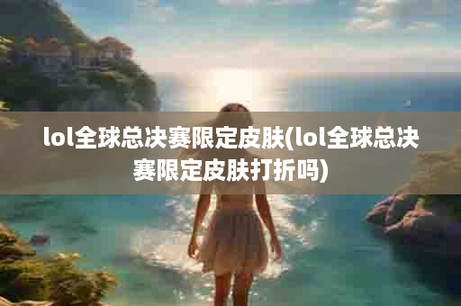 lol全球总决赛限定皮肤(lol全球总决赛限定皮肤打折吗)