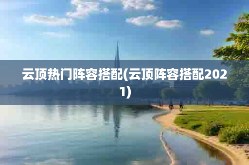 云顶热门阵容搭配(云顶阵容搭配2021)