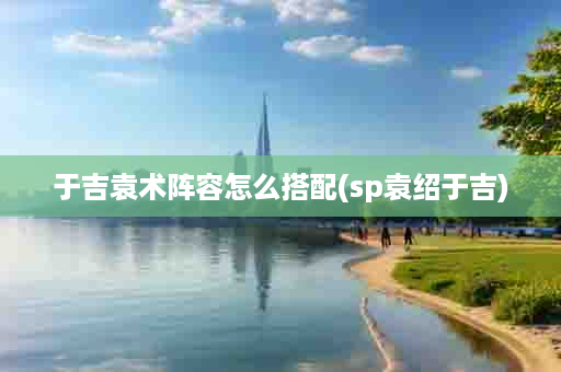 于吉袁术阵容怎么搭配(sp袁绍于吉)
