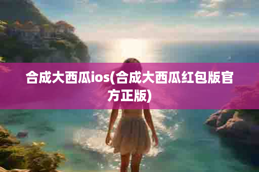 合成大西瓜ios(合成大西瓜红包版官方正版)