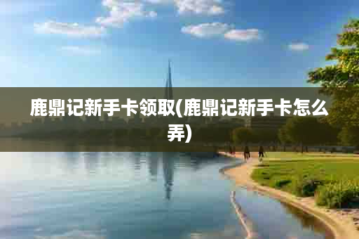 鹿鼎记新手卡领取(鹿鼎记新手卡怎么弄)