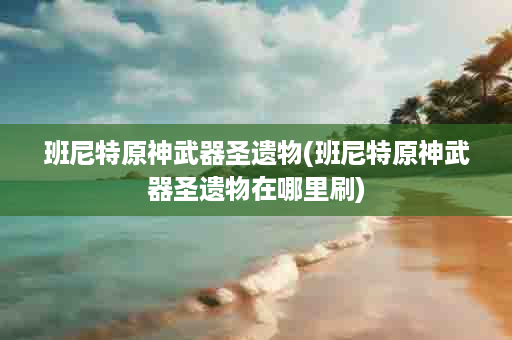 班尼特原神武器圣遗物(班尼特原神武器圣遗物在哪里刷)