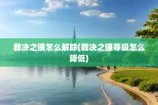 裁决之镰怎么解除(裁决之镰等级怎么降低)